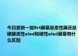 今日更新一加9rt屏幕是柔性屏还是硬屏柔性oled和硬性oled屏幕有什么区别