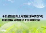 今日最新更新上海现在这种情况5月能解封吗 来看预计上海清零时间