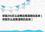 荣耀20s怎么设置应用清理白名单（荣耀怎么设置清理白名单）