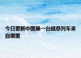 今日更新中国第一台磁悬列车来自哪里