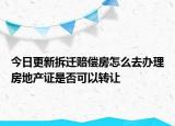 今日更新拆迁赔偿房怎么去办理房地产证是否可以转让