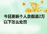 今日更新个人卖假酒2万以下怎么处罚