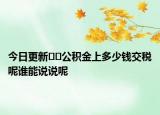 今日更新﻿﻿公积金上多少钱交税呢谁能说说呢
