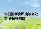 今日更新卖私油怎么处罚,会被判刑吗
