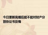 今日更新离婚后能不能对财产分割协议书反悔