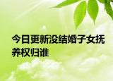 今日更新没结婚子女抚养权归谁