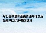 今日最新更新吉克隽逸为什么皮肤黑 有这几种原因造成