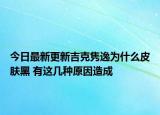今日最新更新吉克隽逸为什么皮肤黑 有这几种原因造成