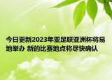 今日更新2023年亚足联亚洲杯将易地举办 新的比赛地点将尽快确认