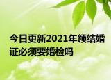 今日更新2021年领结婚证必须要婚检吗