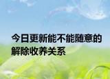今日更新能不能随意的解除收养关系