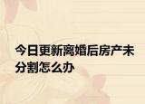 今日更新离婚后房产未分割怎么办