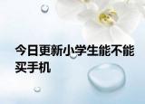 今日更新小学生能不能买手机
