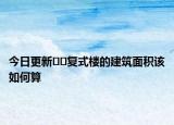 今日更新﻿﻿复式楼的建筑面积该如何算