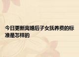 今日更新离婚后子女抚养费的标准是怎样的
