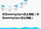 华为watchgt2pro怎么导航（华为watchgt2pro怎么导航）
