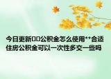 今日更新﻿﻿公积金怎么使用**合适住房公积金可以一次性多交一些吗