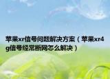 苹果xr信号问题解决方案（苹果xr4g信号经常断网怎么解决）