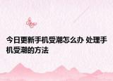 今日更新手机受潮怎么办 处理手机受潮的方法