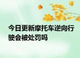 今日更新摩托车逆向行驶会被处罚吗