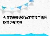 今日更新被迫签的不要孩子抚养权协议有效吗