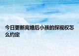 今日更新离婚后小孩的探视权怎么约定