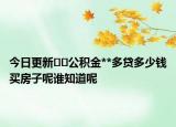 今日更新﻿﻿公积金**多贷多少钱买房子呢谁知道呢
