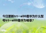 今日更新trt一al00是华为什么型号trt一al00是华为畅享7