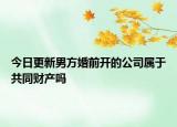 今日更新男方婚前开的公司属于共同财产吗