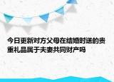 今日更新对方父母在结婚时送的贵重礼品属于夫妻共同财产吗