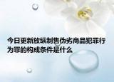 今日更新放纵制售伪劣商品犯罪行为罪的构成条件是什么