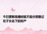 今日更新离婚时能不能分割登记在子女名下的财产