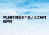 今日更新婚前买车属于夫妻共同财产吗