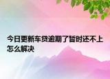 今日更新车贷逾期了暂时还不上怎么解决