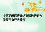 今日更新医疗期结束解除劳动合同是否有经济补偿