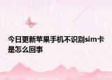 今日更新苹果手机不识别sim卡是怎么回事