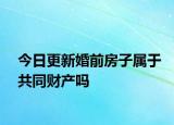 今日更新婚前房子属于共同财产吗
