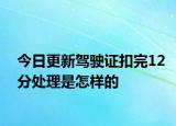 今日更新驾驶证扣完12分处理是怎样的