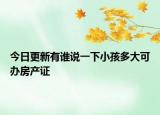 今日更新有谁说一下小孩多大可办房产证