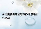 今日更新健康证怎么办理,需要什么材料