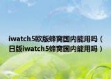 iwatch5欧版蜂窝国内能用吗（日版iwatch5蜂窝国内能用吗）