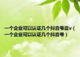 一个企业可以认证几个抖音号蓝v（一个企业可以认证几个抖音号）