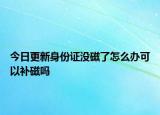 今日更新身份证没磁了怎么办可以补磁吗