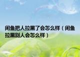 闲鱼把人拉黑了会怎么样（闲鱼拉黑别人会怎么样）