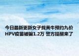 今日最新更新女子找黄牛预约九价HPV疫苗被骗1.2万 警方提醒来了