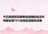 今日更新新冠病毒怕酒精的说法对吗都会用75%浓度的酒精来消毒