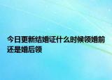 今日更新结婚证什么时候领婚前还是婚后领