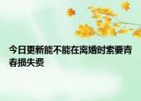 今日更新能不能在离婚时索要青春损失费
