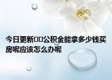今日更新﻿﻿公积金能拿多少钱买房呢应该怎么办呢