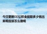 今日更新﻿﻿公积金能取多少钱出来呢应该怎么做呢